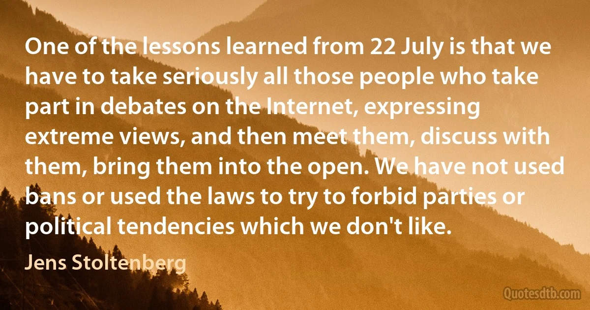 One of the lessons learned from 22 July is that we have to take seriously all those people who take part in debates on the Internet, expressing extreme views, and then meet them, discuss with them, bring them into the open. We have not used bans or used the laws to try to forbid parties or political tendencies which we don't like. (Jens Stoltenberg)