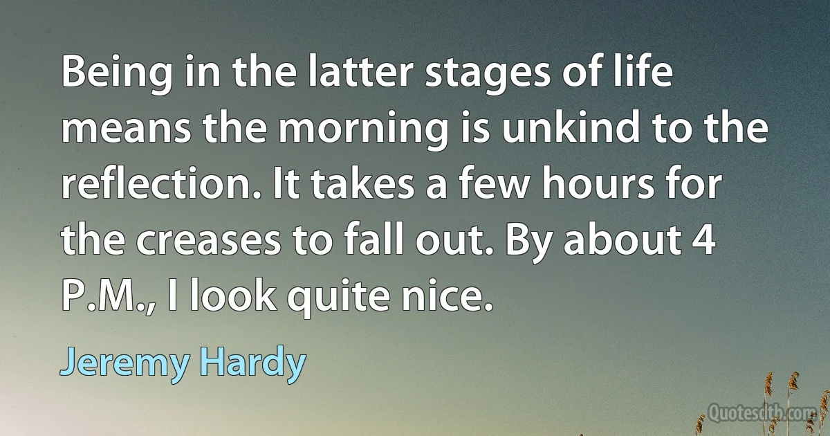 Being in the latter stages of life means the morning is unkind to the reflection. It takes a few hours for the creases to fall out. By about 4 P.M., I look quite nice. (Jeremy Hardy)