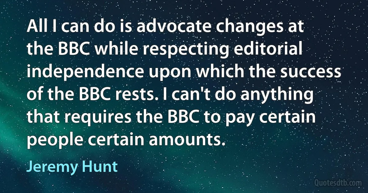 All I can do is advocate changes at the BBC while respecting editorial independence upon which the success of the BBC rests. I can't do anything that requires the BBC to pay certain people certain amounts. (Jeremy Hunt)