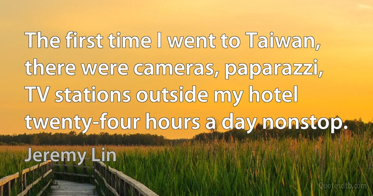 The first time I went to Taiwan, there were cameras, paparazzi, TV stations outside my hotel twenty-four hours a day nonstop. (Jeremy Lin)