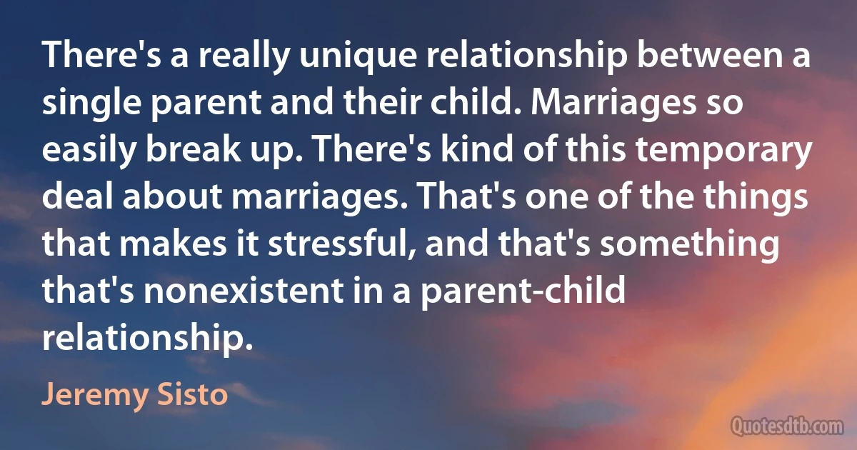 There's a really unique relationship between a single parent and their child. Marriages so easily break up. There's kind of this temporary deal about marriages. That's one of the things that makes it stressful, and that's something that's nonexistent in a parent-child relationship. (Jeremy Sisto)