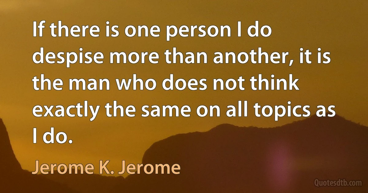 If there is one person I do despise more than another, it is the man who does not think exactly the same on all topics as I do. (Jerome K. Jerome)