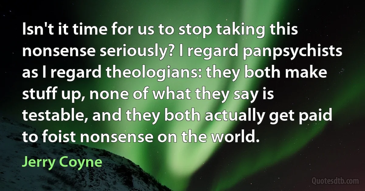 Isn't it time for us to stop taking this nonsense seriously? I regard panpsychists as I regard theologians: they both make stuff up, none of what they say is testable, and they both actually get paid to foist nonsense on the world. (Jerry Coyne)