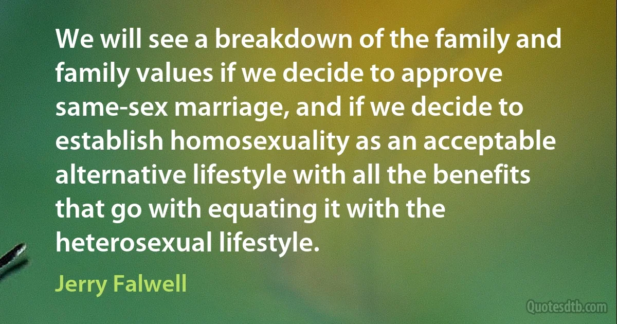 We will see a breakdown of the family and family values if we decide to approve same-sex marriage, and if we decide to establish homosexuality as an acceptable alternative lifestyle with all the benefits that go with equating it with the heterosexual lifestyle. (Jerry Falwell)