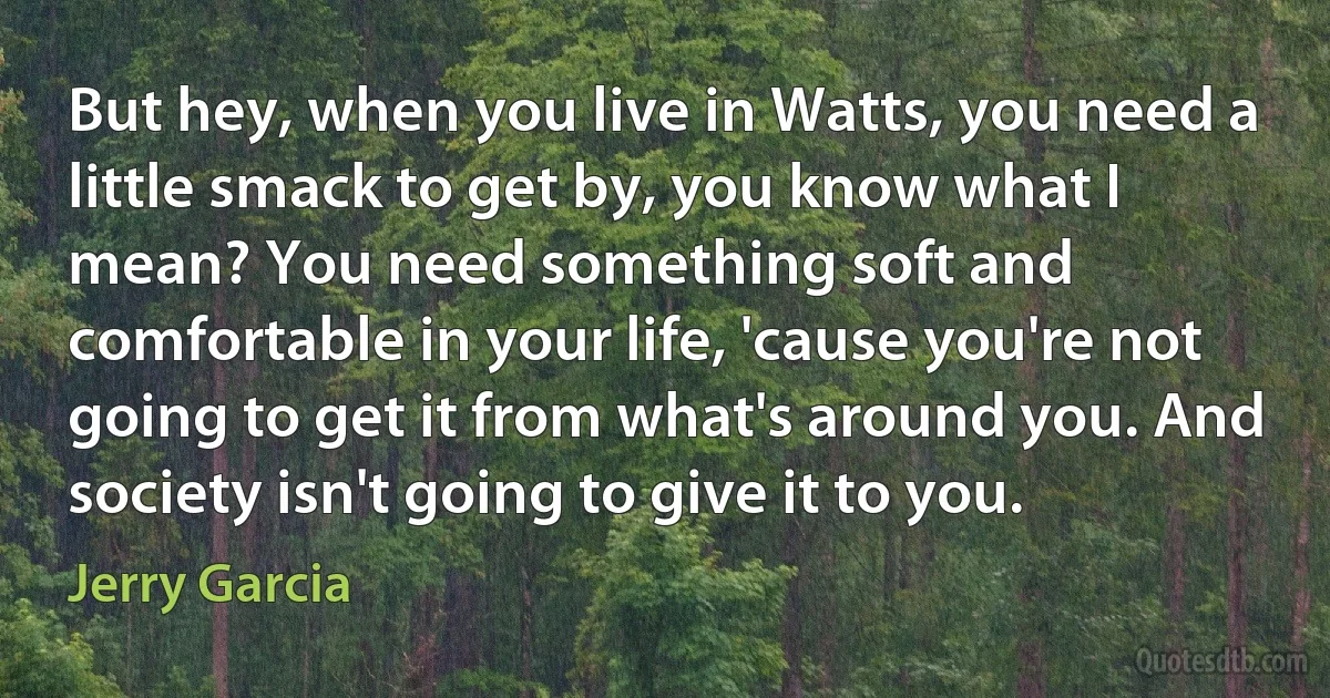 But hey, when you live in Watts, you need a little smack to get by, you know what I mean? You need something soft and comfortable in your life, 'cause you're not going to get it from what's around you. And society isn't going to give it to you. (Jerry Garcia)