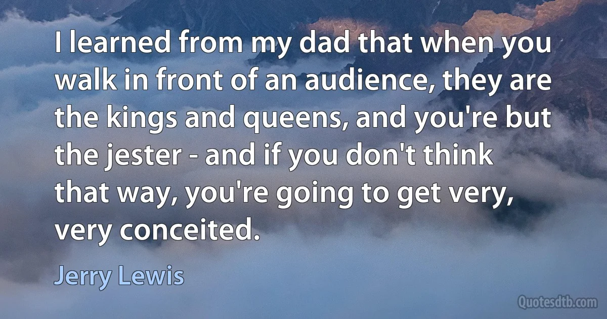 I learned from my dad that when you walk in front of an audience, they are the kings and queens, and you're but the jester - and if you don't think that way, you're going to get very, very conceited. (Jerry Lewis)