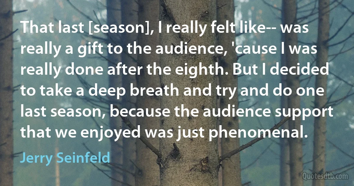 That last [season], I really felt like-- was really a gift to the audience, 'cause I was really done after the eighth. But I decided to take a deep breath and try and do one last season, because the audience support that we enjoyed was just phenomenal. (Jerry Seinfeld)