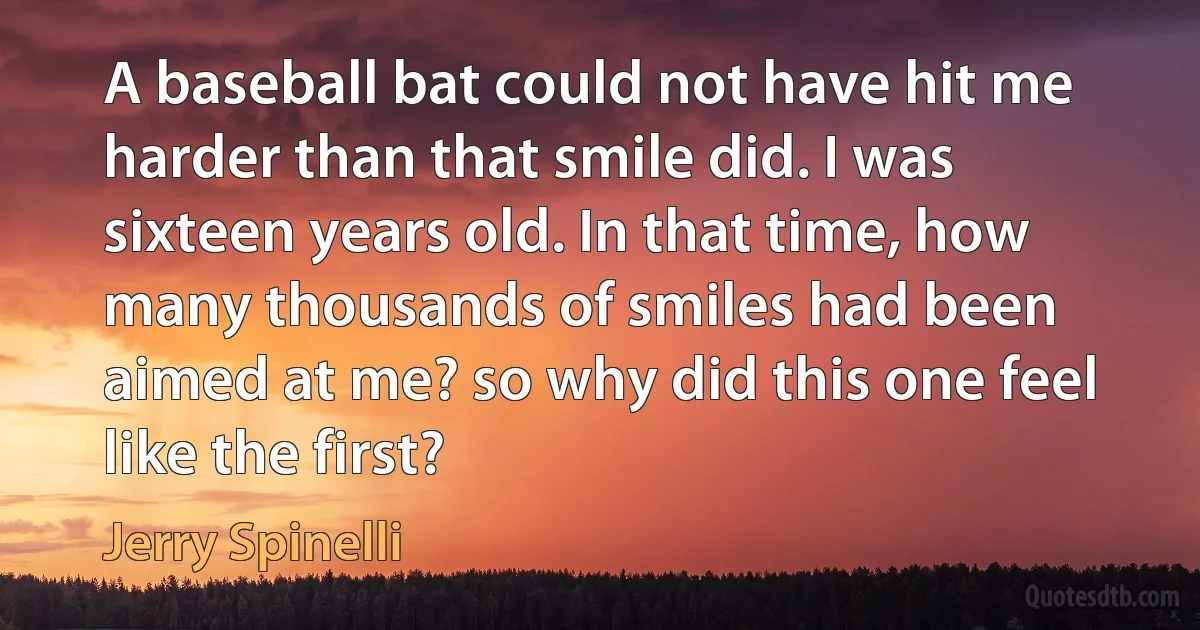 A baseball bat could not have hit me harder than that smile did. I was sixteen years old. In that time, how many thousands of smiles had been aimed at me? so why did this one feel like the first? (Jerry Spinelli)