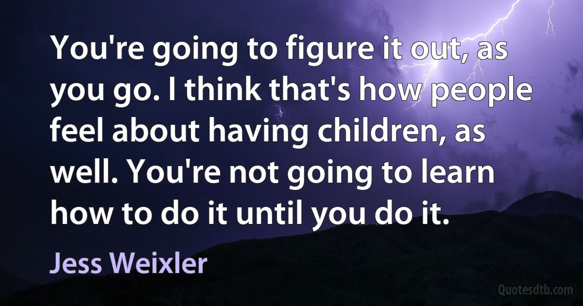 You're going to figure it out, as you go. I think that's how people feel about having children, as well. You're not going to learn how to do it until you do it. (Jess Weixler)