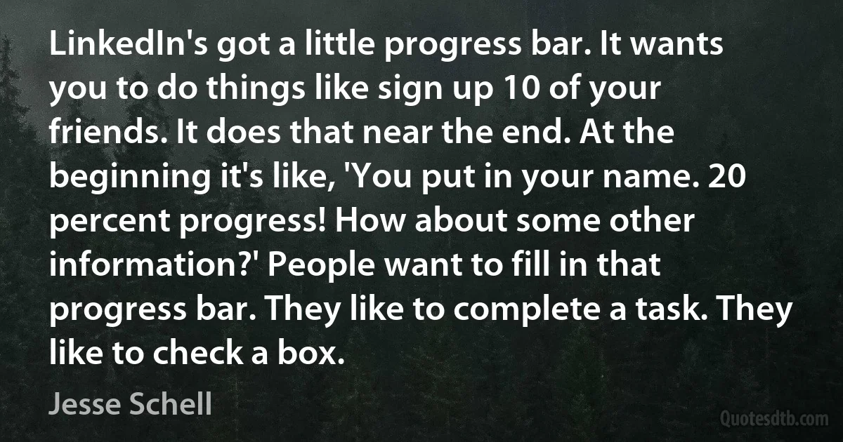 LinkedIn's got a little progress bar. It wants you to do things like sign up 10 of your friends. It does that near the end. At the beginning it's like, 'You put in your name. 20 percent progress! How about some other information?' People want to fill in that progress bar. They like to complete a task. They like to check a box. (Jesse Schell)