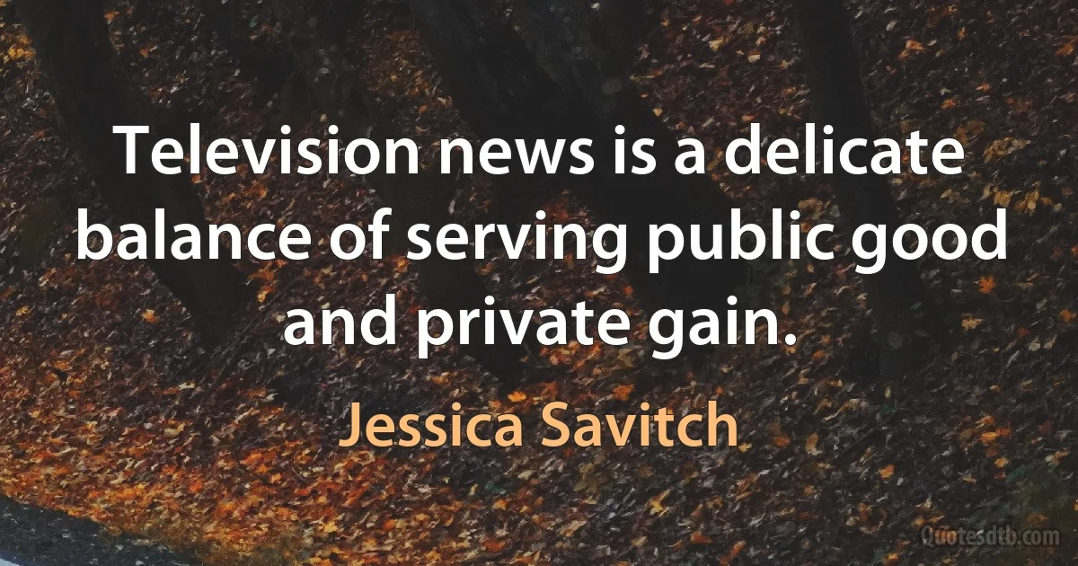 Television news is a delicate balance of serving public good and private gain. (Jessica Savitch)