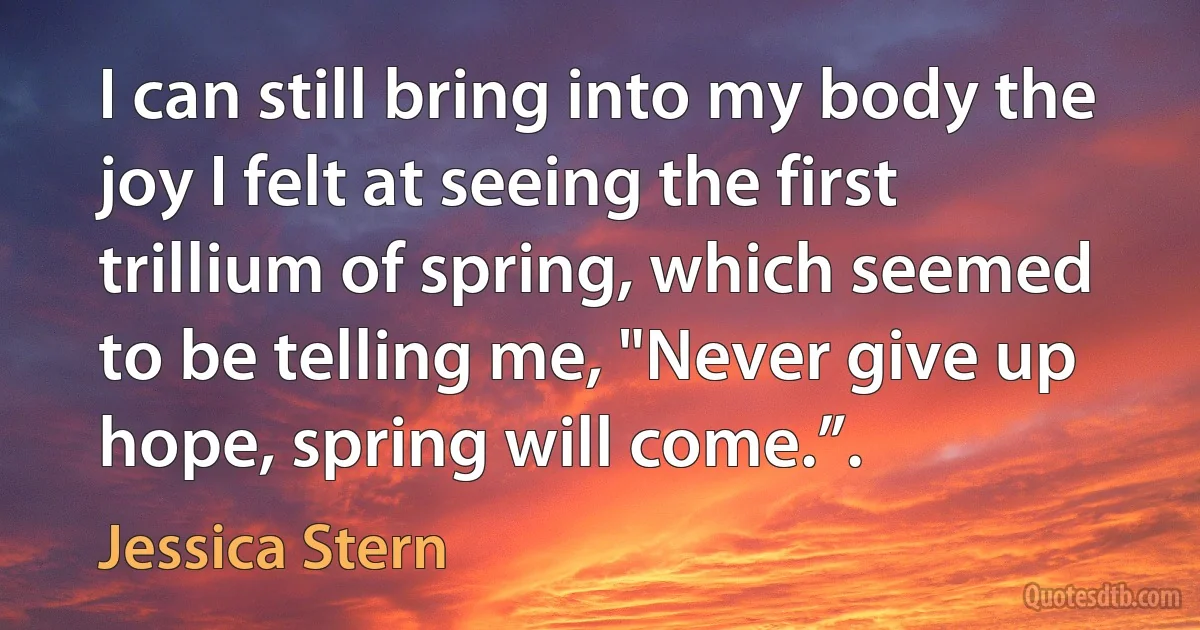 I can still bring into my body the joy I felt at seeing the first trillium of spring, which seemed to be telling me, "Never give up hope, spring will come.”. (Jessica Stern)