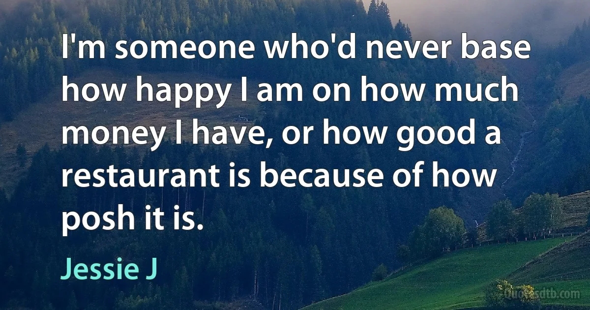 I'm someone who'd never base how happy I am on how much money I have, or how good a restaurant is because of how posh it is. (Jessie J)