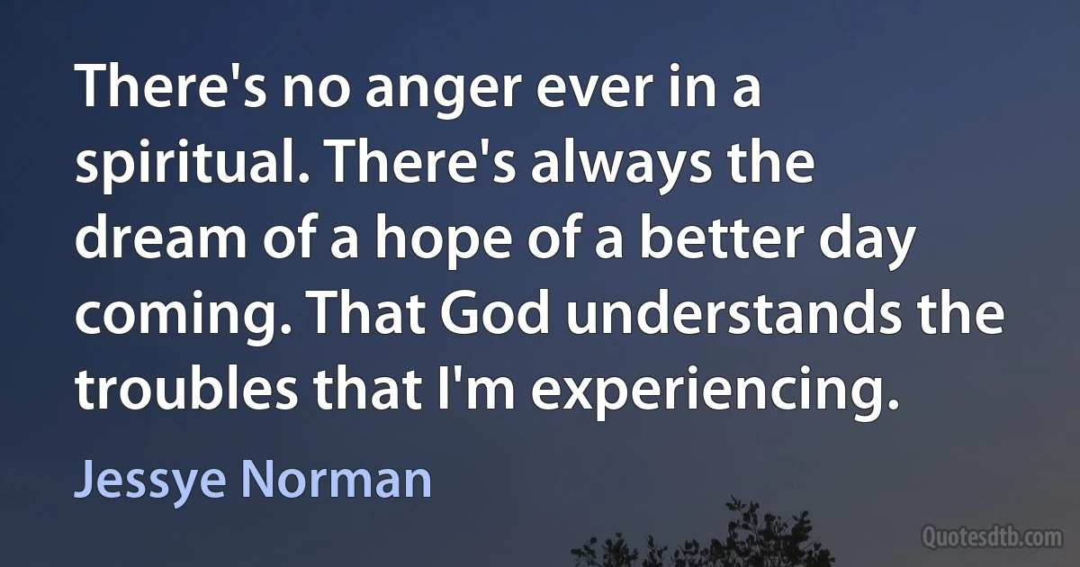 There's no anger ever in a spiritual. There's always the dream of a hope of a better day coming. That God understands the troubles that I'm experiencing. (Jessye Norman)