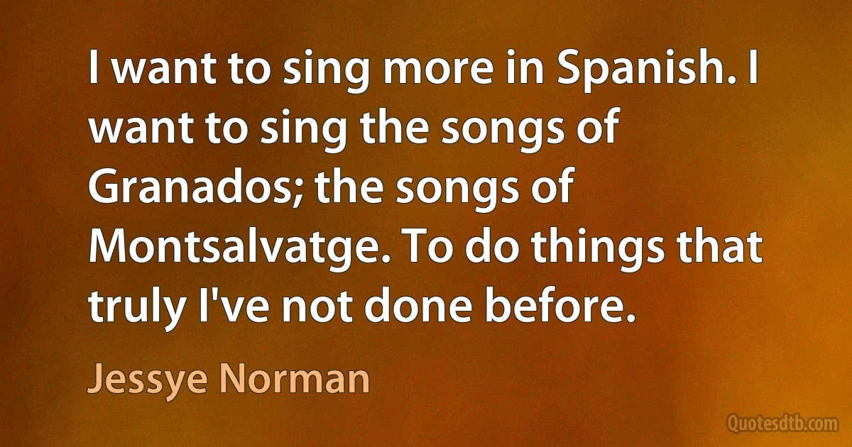 I want to sing more in Spanish. I want to sing the songs of Granados; the songs of Montsalvatge. To do things that truly I've not done before. (Jessye Norman)