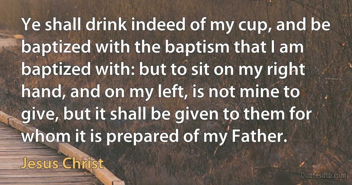 Ye shall drink indeed of my cup, and be baptized with the baptism that I am baptized with: but to sit on my right hand, and on my left, is not mine to give, but it shall be given to them for whom it is prepared of my Father. (Jesus Christ)