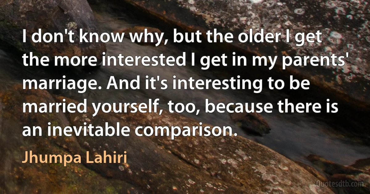 I don't know why, but the older I get the more interested I get in my parents' marriage. And it's interesting to be married yourself, too, because there is an inevitable comparison. (Jhumpa Lahiri)