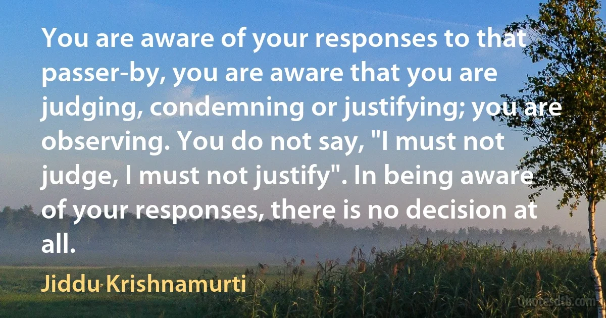 You are aware of your responses to that passer-by, you are aware that you are judging, condemning or justifying; you are observing. You do not say, "I must not judge, I must not justify". In being aware of your responses, there is no decision at all. (Jiddu Krishnamurti)