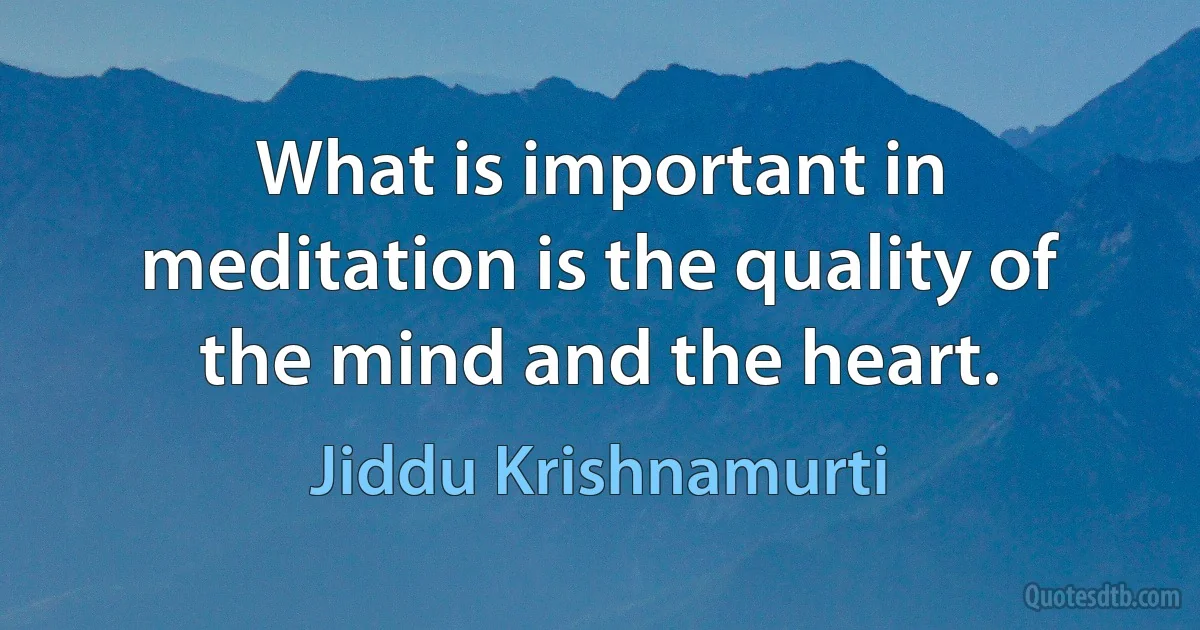 What is important in meditation is the quality of the mind and the heart. (Jiddu Krishnamurti)