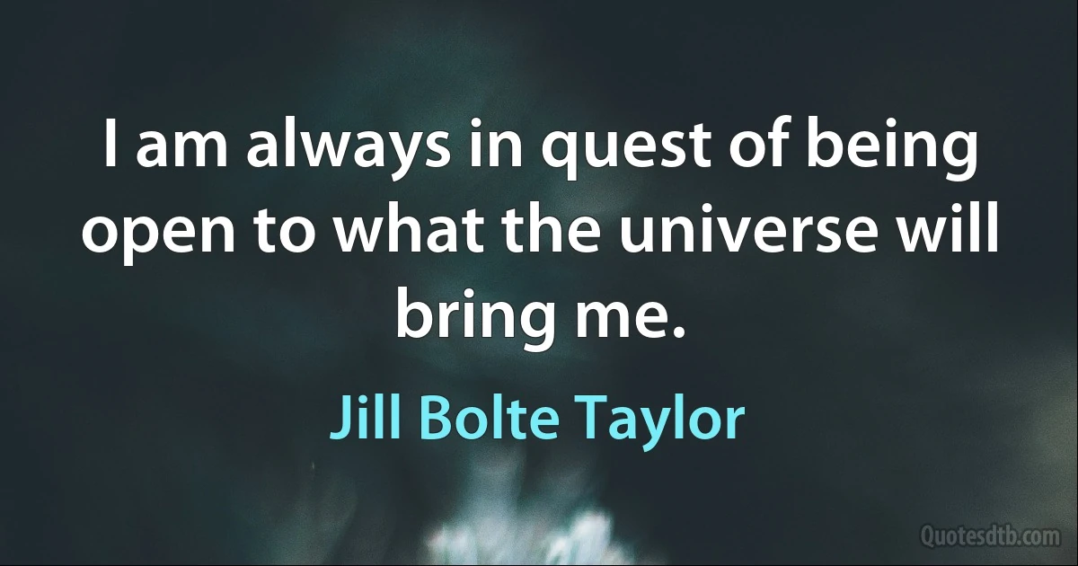 I am always in quest of being open to what the universe will bring me. (Jill Bolte Taylor)