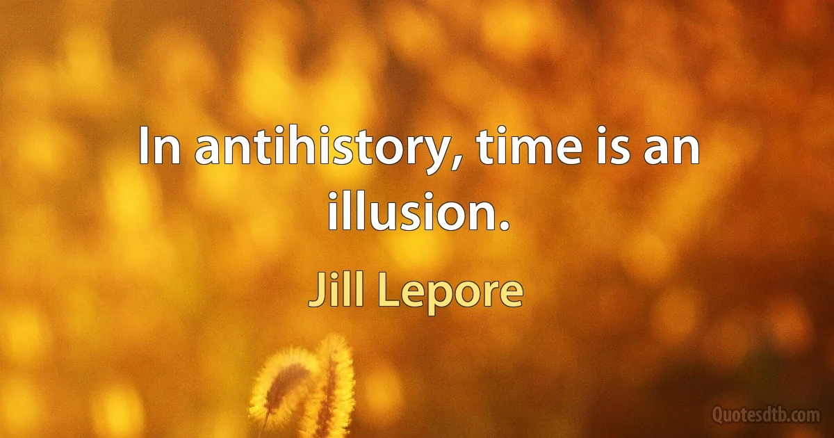 In antihistory, time is an illusion. (Jill Lepore)