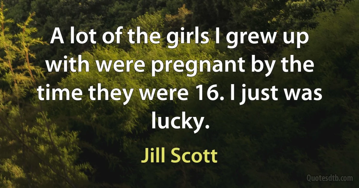 A lot of the girls I grew up with were pregnant by the time they were 16. I just was lucky. (Jill Scott)