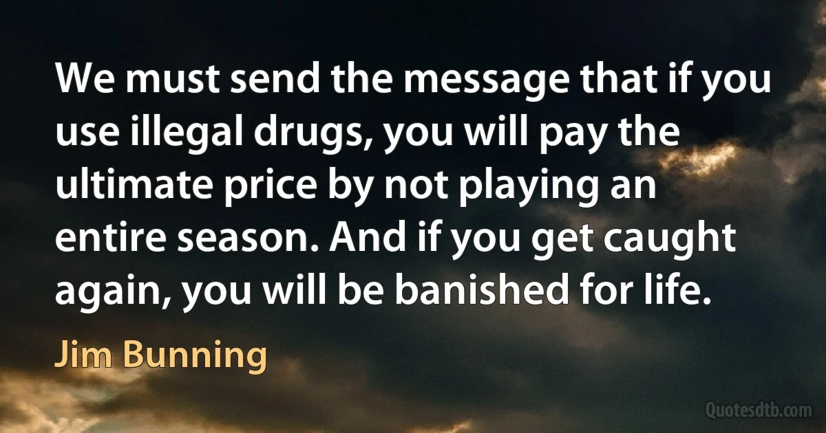 We must send the message that if you use illegal drugs, you will pay the ultimate price by not playing an entire season. And if you get caught again, you will be banished for life. (Jim Bunning)