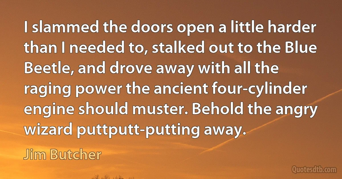 I slammed the doors open a little harder than I needed to, stalked out to the Blue Beetle, and drove away with all the raging power the ancient four-cylinder engine should muster. Behold the angry wizard puttputt-putting away. (Jim Butcher)