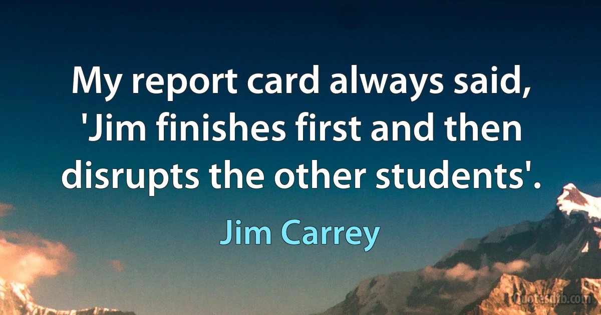 My report card always said, 'Jim finishes first and then disrupts the other students'. (Jim Carrey)