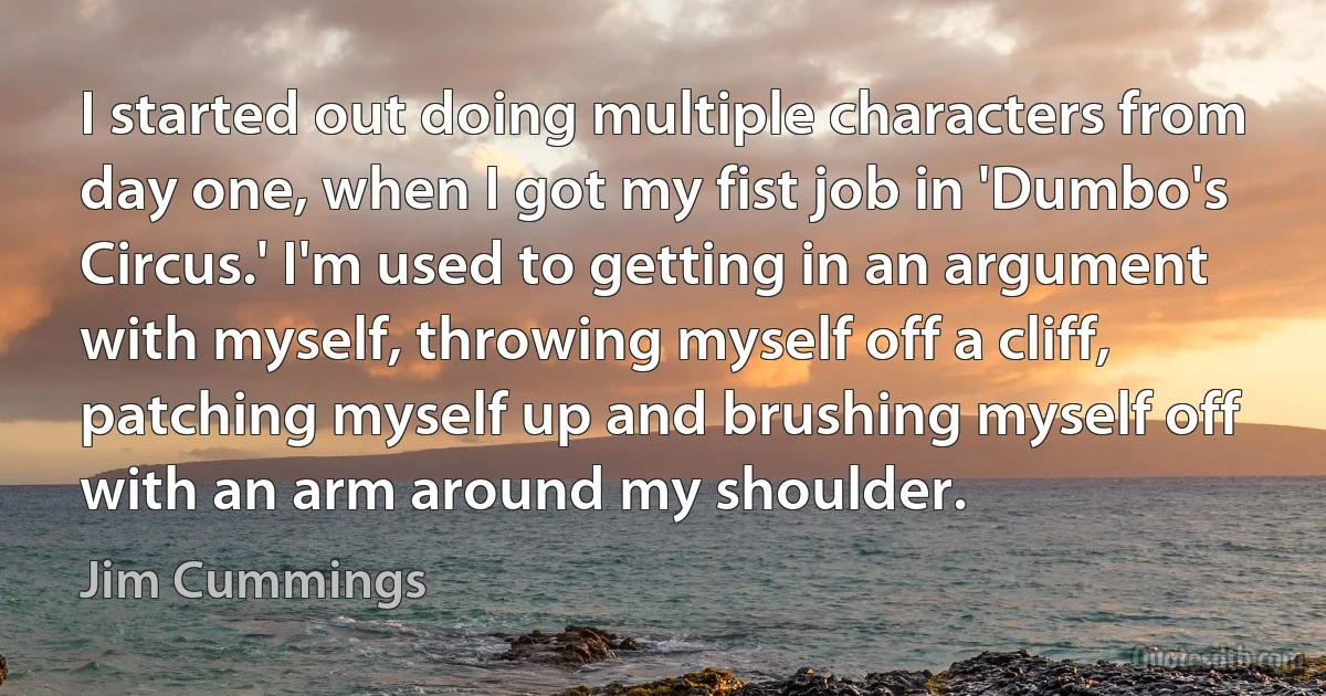 I started out doing multiple characters from day one, when I got my fist job in 'Dumbo's Circus.' I'm used to getting in an argument with myself, throwing myself off a cliff, patching myself up and brushing myself off with an arm around my shoulder. (Jim Cummings)