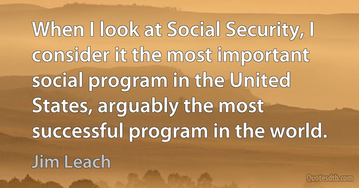 When I look at Social Security, I consider it the most important social program in the United States, arguably the most successful program in the world. (Jim Leach)