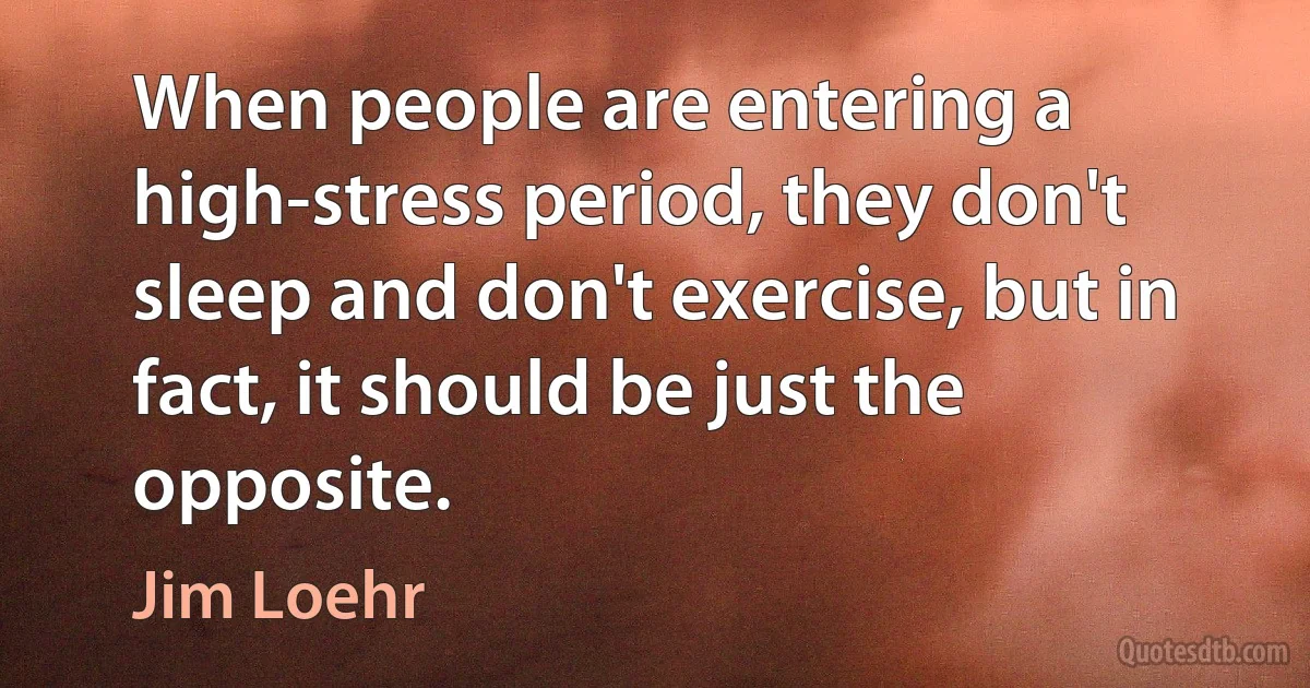 When people are entering a high-stress period, they don't sleep and don't exercise, but in fact, it should be just the opposite. (Jim Loehr)