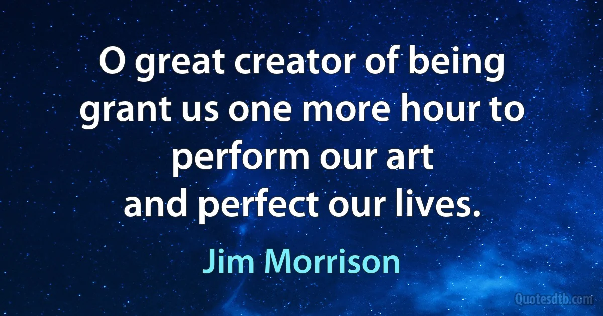 O great creator of being
grant us one more hour to
perform our art
and perfect our lives. (Jim Morrison)