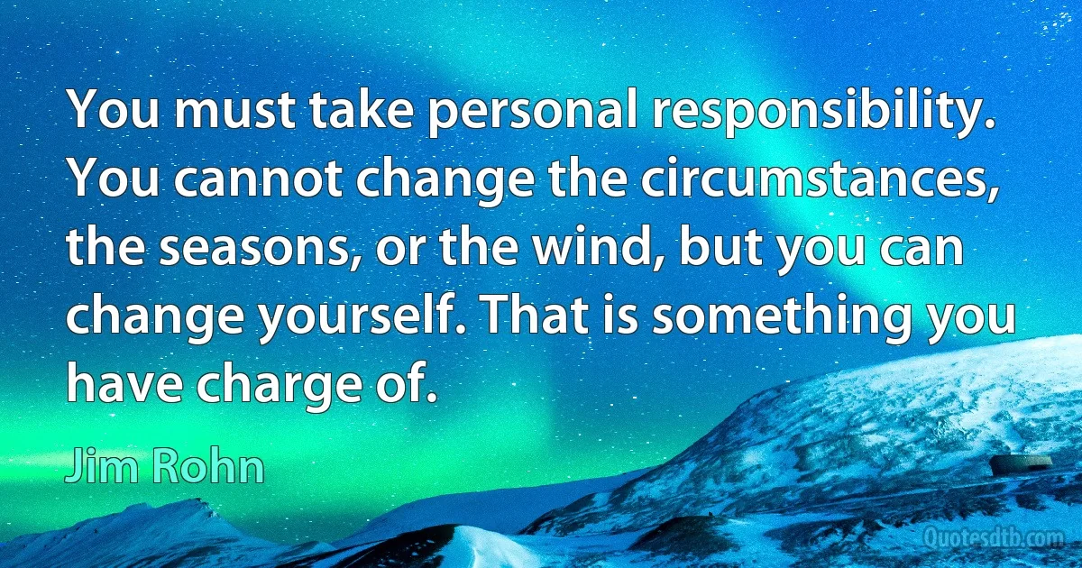 You must take personal responsibility. You cannot change the circumstances, the seasons, or the wind, but you can change yourself. That is something you have charge of. (Jim Rohn)