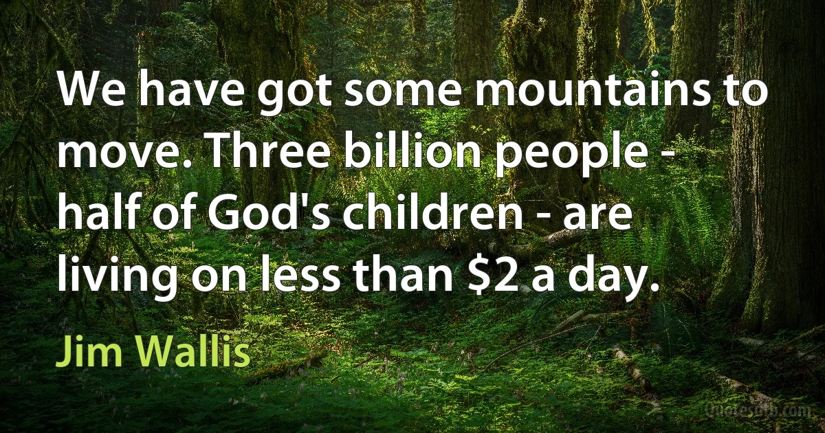 We have got some mountains to move. Three billion people - half of God's children - are living on less than $2 a day. (Jim Wallis)