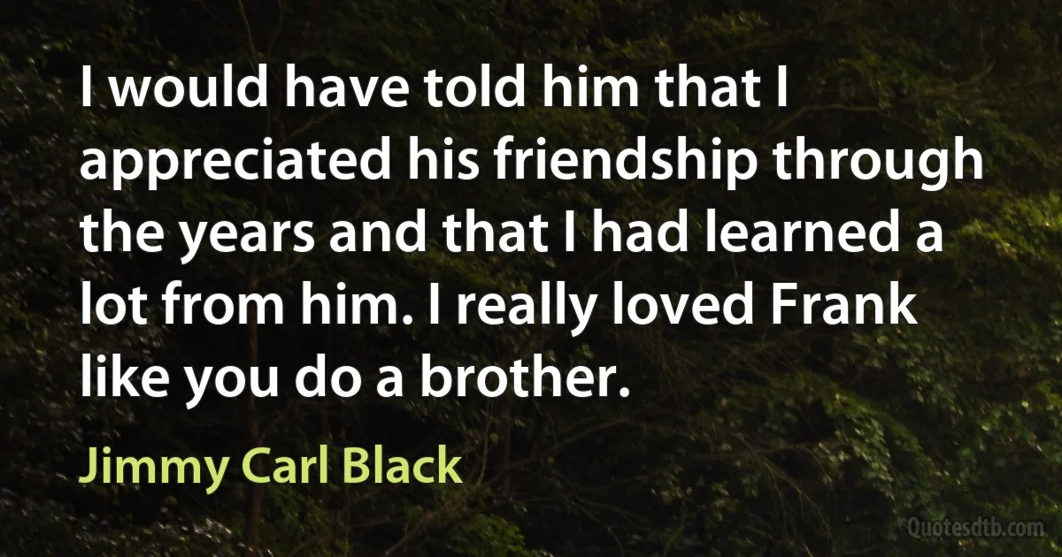 I would have told him that I appreciated his friendship through the years and that I had learned a lot from him. I really loved Frank like you do a brother. (Jimmy Carl Black)