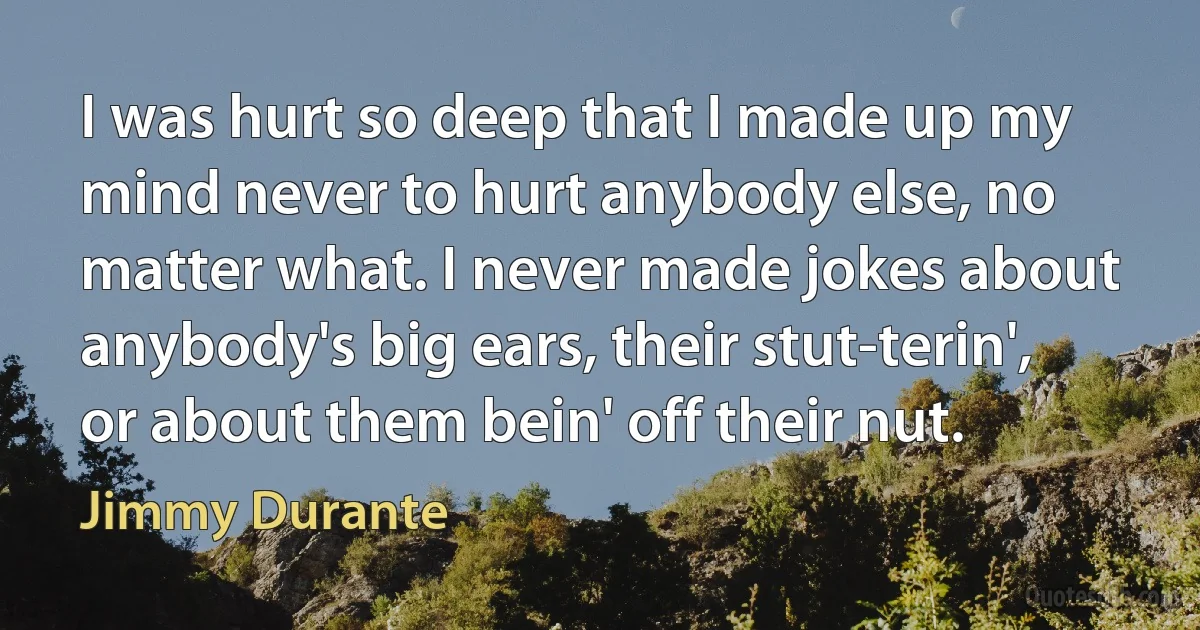 I was hurt so deep that I made up my mind never to hurt anybody else, no matter what. I never made jokes about anybody's big ears, their stut-terin', or about them bein' off their nut. (Jimmy Durante)