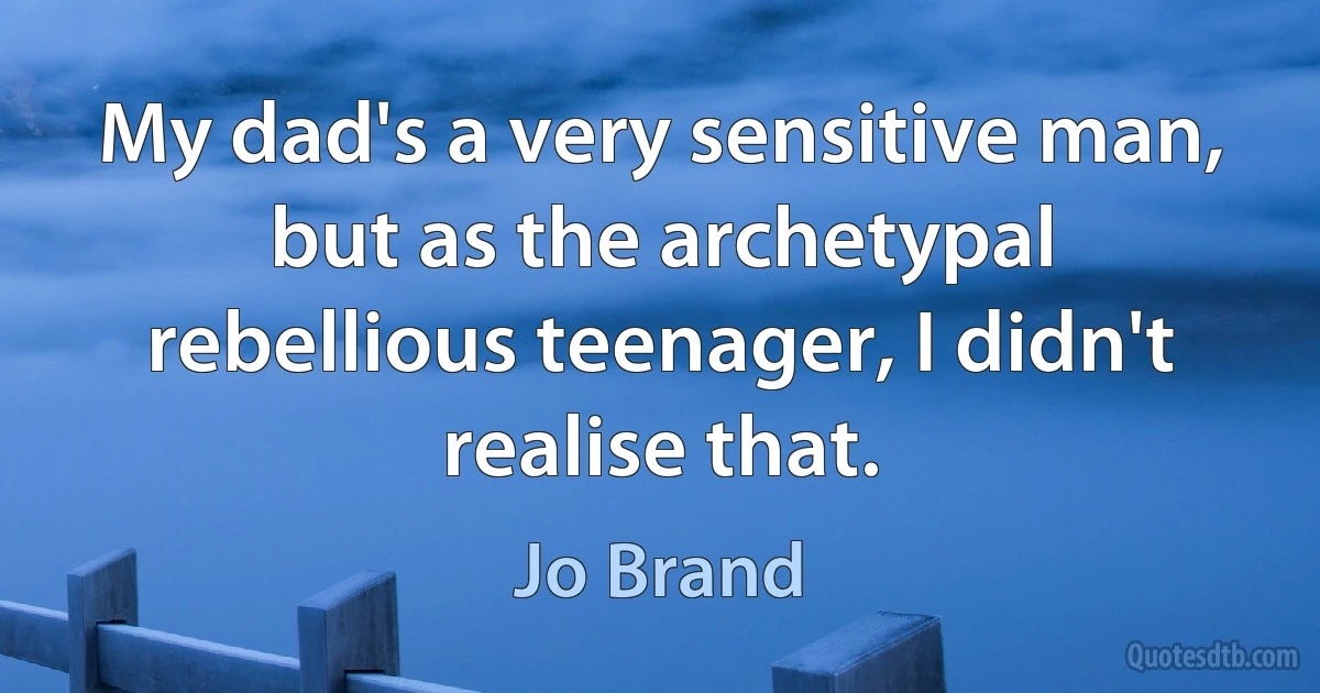 My dad's a very sensitive man, but as the archetypal rebellious teenager, I didn't realise that. (Jo Brand)