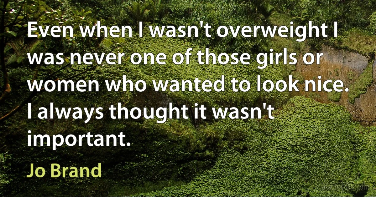 Even when I wasn't overweight I was never one of those girls or women who wanted to look nice. I always thought it wasn't important. (Jo Brand)