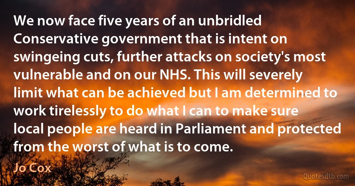 We now face five years of an unbridled Conservative government that is intent on swingeing cuts, further attacks on society's most vulnerable and on our NHS. This will severely limit what can be achieved but I am determined to work tirelessly to do what I can to make sure local people are heard in Parliament and protected from the worst of what is to come. (Jo Cox)