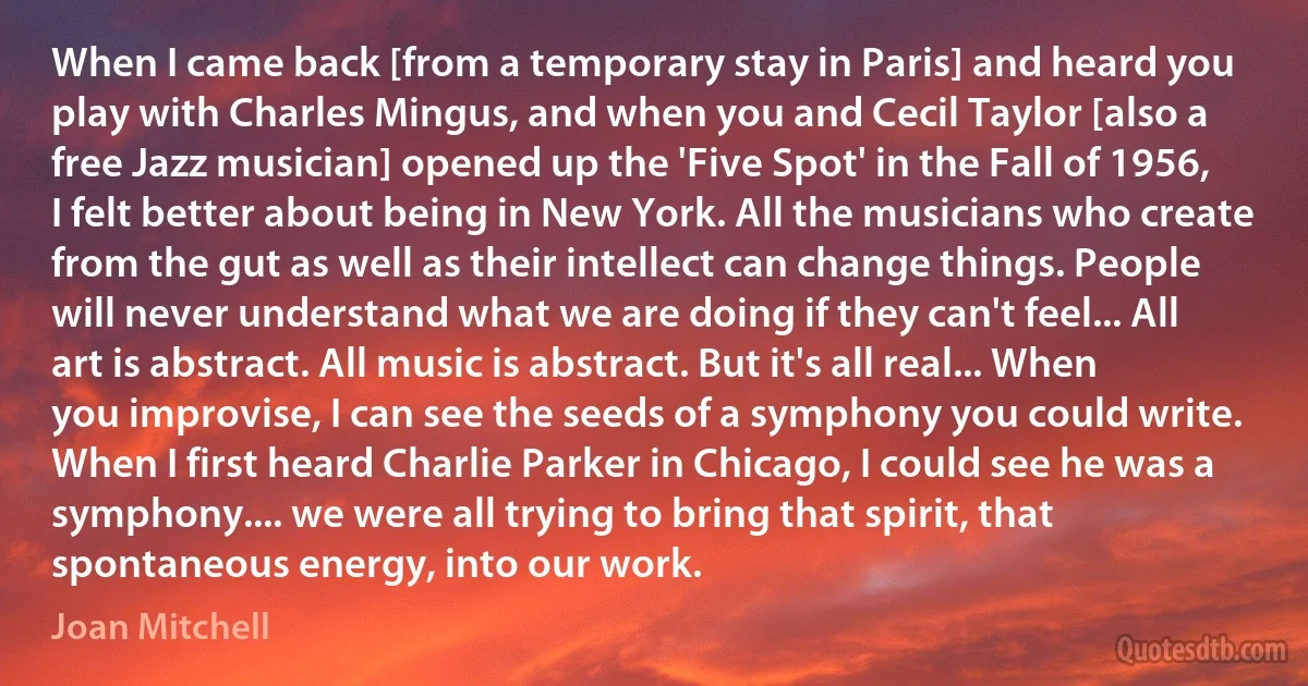 When I came back [from a temporary stay in Paris] and heard you play with Charles Mingus, and when you and Cecil Taylor [also a free Jazz musician] opened up the 'Five Spot' in the Fall of 1956, I felt better about being in New York. All the musicians who create from the gut as well as their intellect can change things. People will never understand what we are doing if they can't feel... All art is abstract. All music is abstract. But it's all real... When you improvise, I can see the seeds of a symphony you could write. When I first heard Charlie Parker in Chicago, I could see he was a symphony.... we were all trying to bring that spirit, that spontaneous energy, into our work. (Joan Mitchell)