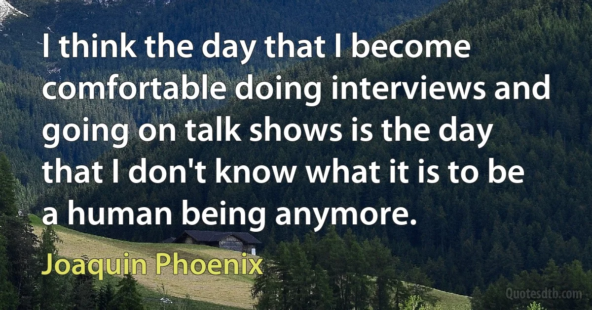 I think the day that I become comfortable doing interviews and going on talk shows is the day that I don't know what it is to be a human being anymore. (Joaquin Phoenix)