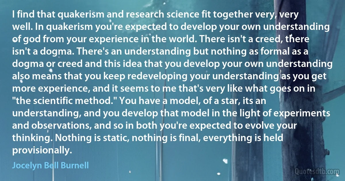 I find that quakerism and research science fit together very, very well. In quakerism you're expected to develop your own understanding of god from your experience in the world. There isn't a creed, there isn't a dogma. There's an understanding but nothing as formal as a dogma or creed and this idea that you develop your own understanding also means that you keep redeveloping your understanding as you get more experience, and it seems to me that's very like what goes on in "the scientific method." You have a model, of a star, its an understanding, and you develop that model in the light of experiments and observations, and so in both you're expected to evolve your thinking. Nothing is static, nothing is final, everything is held provisionally. (Jocelyn Bell Burnell)