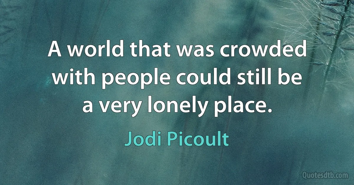 A world that was crowded with people could still be a very lonely place. (Jodi Picoult)