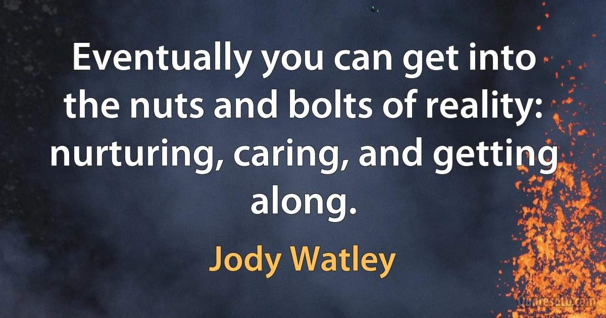 Eventually you can get into the nuts and bolts of reality: nurturing, caring, and getting along. (Jody Watley)