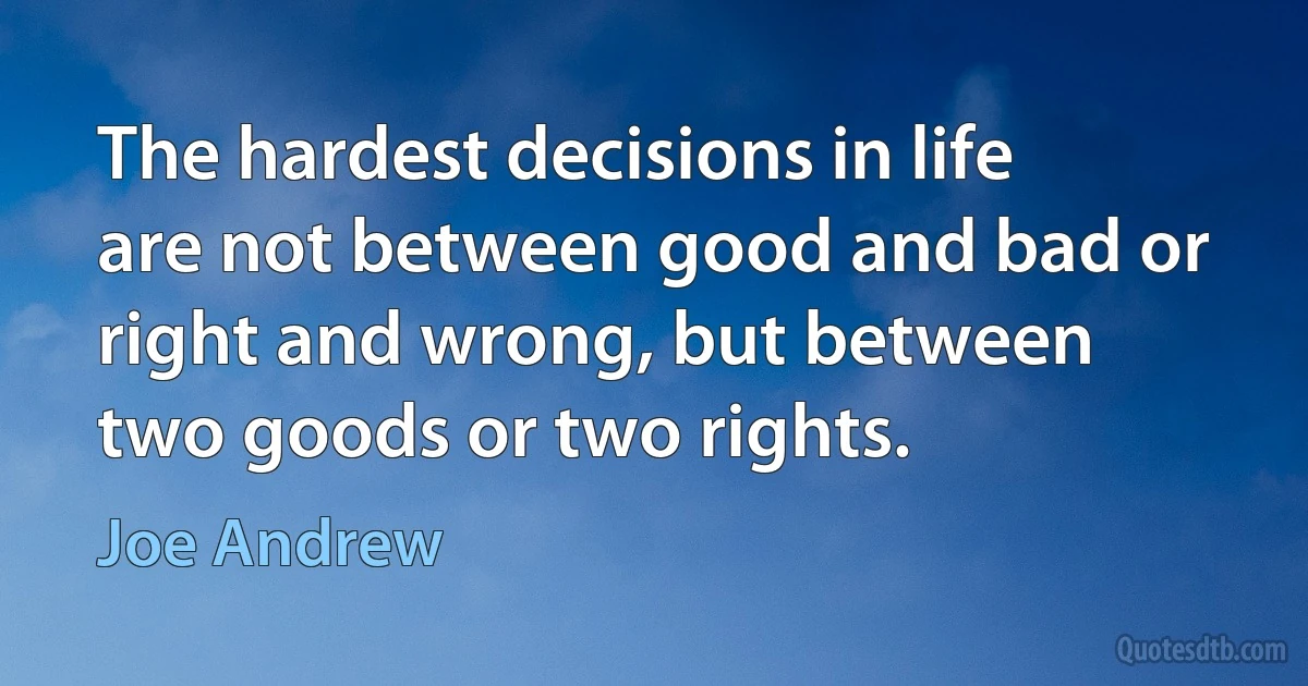 The hardest decisions in life are not between good and bad or right and wrong, but between two goods or two rights. (Joe Andrew)