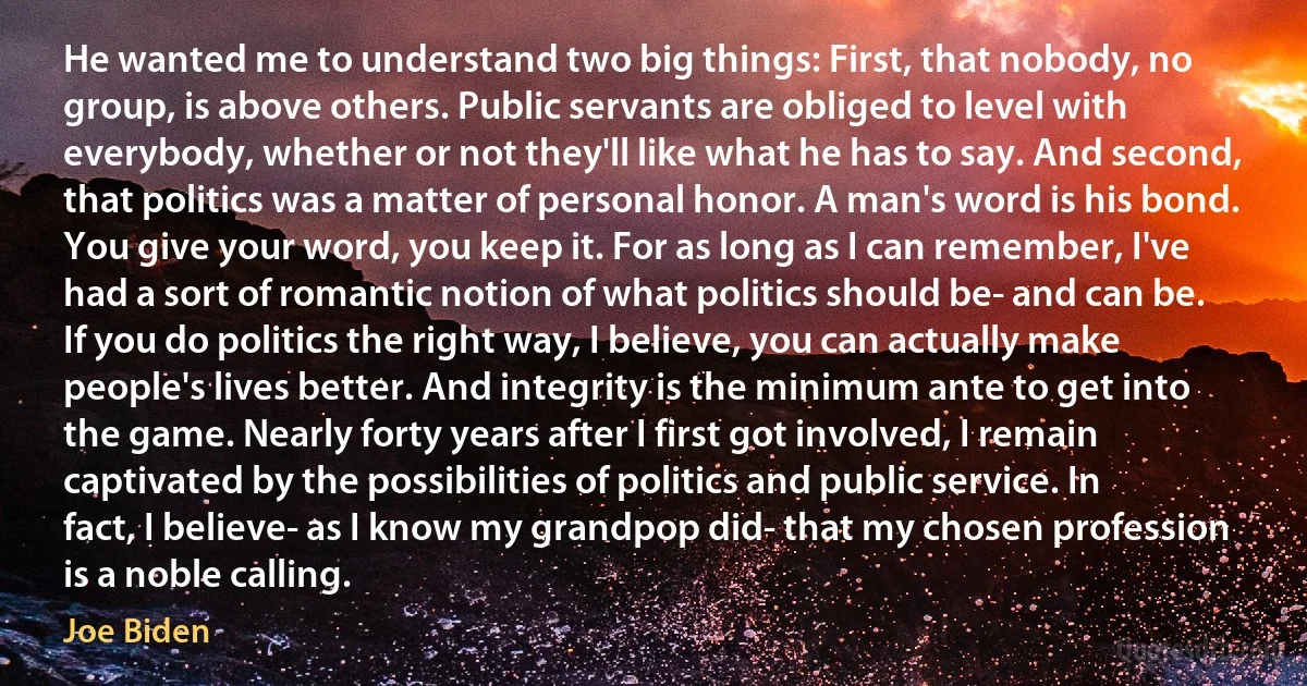 He wanted me to understand two big things: First, that nobody, no group, is above others. Public servants are obliged to level with everybody, whether or not they'll like what he has to say. And second, that politics was a matter of personal honor. A man's word is his bond. You give your word, you keep it. For as long as I can remember, I've had a sort of romantic notion of what politics should be- and can be. If you do politics the right way, I believe, you can actually make people's lives better. And integrity is the minimum ante to get into the game. Nearly forty years after I first got involved, I remain captivated by the possibilities of politics and public service. In fact, I believe- as I know my grandpop did- that my chosen profession is a noble calling. (Joe Biden)