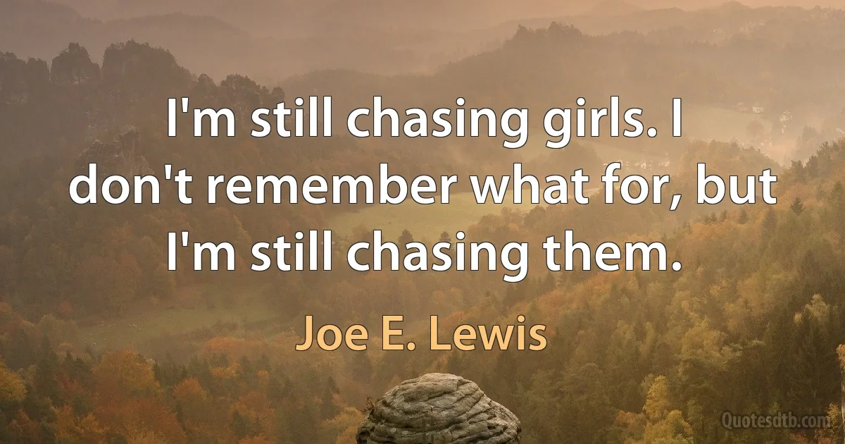 I'm still chasing girls. I don't remember what for, but I'm still chasing them. (Joe E. Lewis)