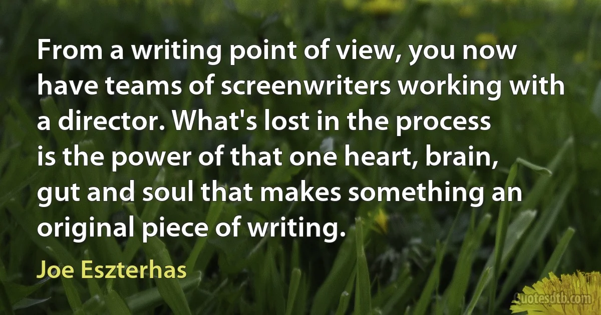 From a writing point of view, you now have teams of screenwriters working with a director. What's lost in the process is the power of that one heart, brain, gut and soul that makes something an original piece of writing. (Joe Eszterhas)