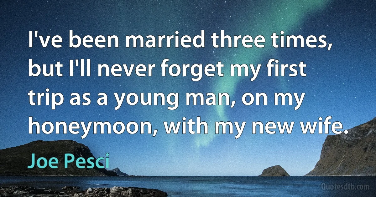 I've been married three times, but I'll never forget my first trip as a young man, on my honeymoon, with my new wife. (Joe Pesci)